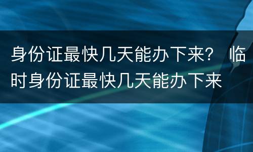 身份证最快几天能办下来？ 临时身份证最快几天能办下来