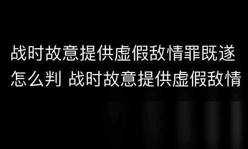 战时故意提供虚假敌情罪既遂怎么判 战时故意提供虚假敌情罪既遂怎么判决