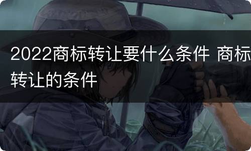 2022商标转让要什么条件 商标转让的条件