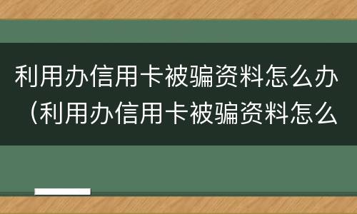 利用办信用卡被骗资料怎么办（利用办信用卡被骗资料怎么办理）