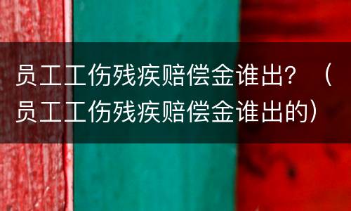 员工工伤残疾赔偿金谁出？（员工工伤残疾赔偿金谁出的）