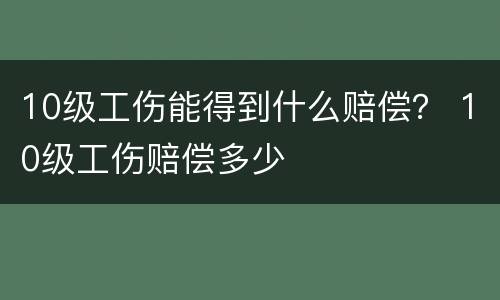 10级工伤能得到什么赔偿？ 10级工伤赔偿多少