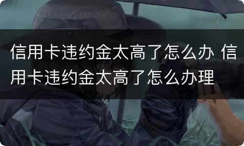 信用卡违约金太高了怎么办 信用卡违约金太高了怎么办理