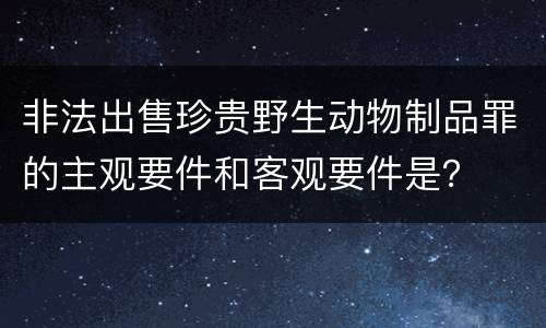 非法出售珍贵野生动物制品罪的主观要件和客观要件是？