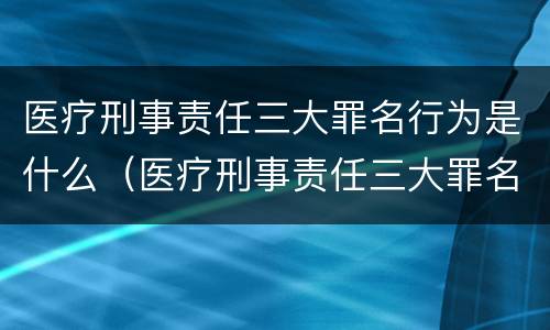 医疗刑事责任三大罪名行为是什么（医疗刑事责任三大罪名行为是什么意思）