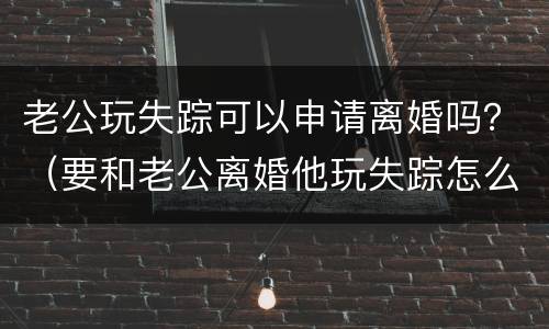 老公玩失踪可以申请离婚吗？（要和老公离婚他玩失踪怎么办）