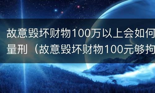 故意毁坏财物100万以上会如何量刑（故意毁坏财物100元够拘留么）