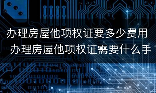 办理房屋他项权证要多少费用 办理房屋他项权证需要什么手续