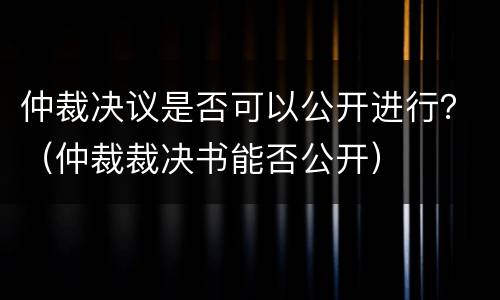 仲裁决议是否可以公开进行？（仲裁裁决书能否公开）