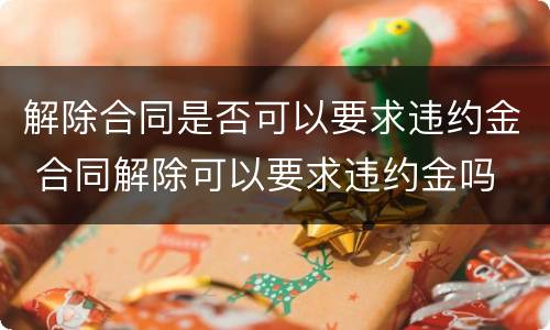 解除合同是否可以要求违约金 合同解除可以要求违约金吗