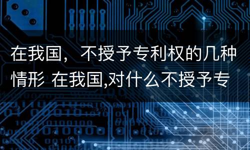 在我国，不授予专利权的几种情形 在我国,对什么不授予专利权