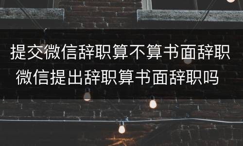 提交微信辞职算不算书面辞职 微信提出辞职算书面辞职吗