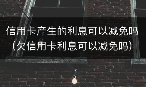 信用卡产生的利息可以减免吗（欠信用卡利息可以减免吗）