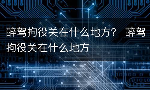醉驾拘役关在什么地方？ 醉驾拘役关在什么地方