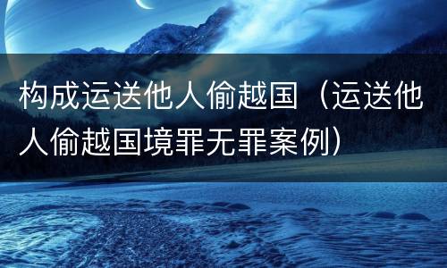 构成运送他人偷越国（运送他人偷越国境罪无罪案例）