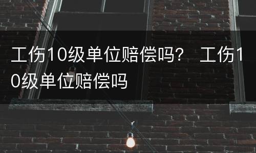 工伤10级单位赔偿吗？ 工伤10级单位赔偿吗