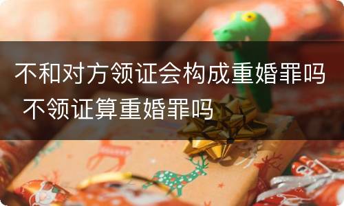 不和对方领证会构成重婚罪吗 不领证算重婚罪吗