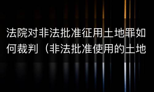 法院对非法批准征用土地罪如何裁判（非法批准使用的土地）