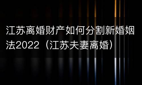 江苏离婚财产如何分割新婚姻法2022（江苏夫妻离婚）