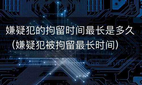 嫌疑犯的拘留时间最长是多久（嫌疑犯被拘留最长时间）