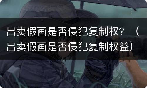 出卖假画是否侵犯复制权？（出卖假画是否侵犯复制权益）