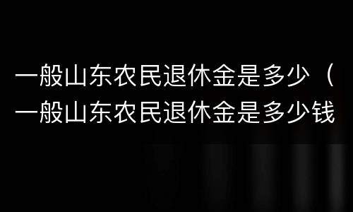 一般山东农民退休金是多少（一般山东农民退休金是多少钱一个月）