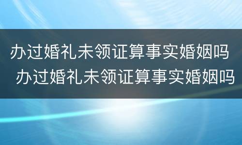 办过婚礼未领证算事实婚姻吗 办过婚礼未领证算事实婚姻吗知乎
