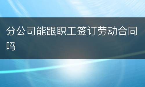 分公司能跟职工签订劳动合同吗