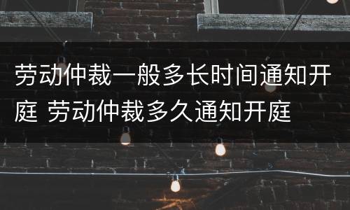 劳动仲裁一般多长时间通知开庭 劳动仲裁多久通知开庭