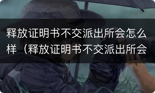 释放证明书不交派出所会怎么样（释放证明书不交派出所会怎么样处理）