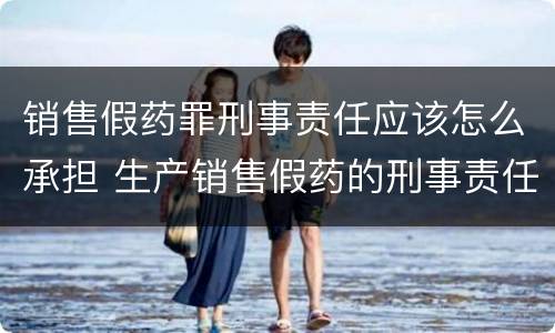 销售假药罪刑事责任应该怎么承担 生产销售假药的刑事责任
