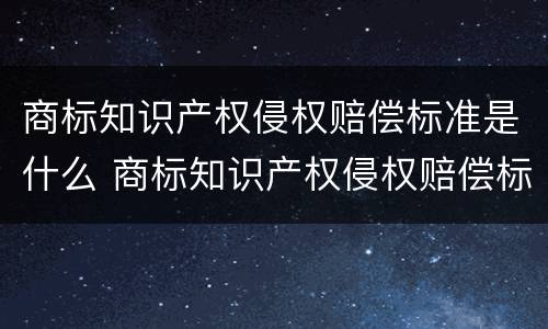 商标知识产权侵权赔偿标准是什么 商标知识产权侵权赔偿标准是什么