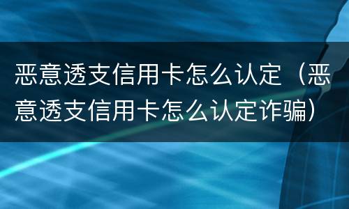恶意透支信用卡怎么认定（恶意透支信用卡怎么认定诈骗）