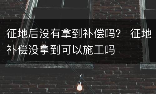 征地后没有拿到补偿吗？ 征地补偿没拿到可以施工吗