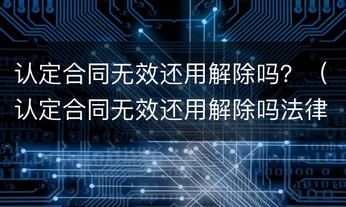 认定合同无效还用解除吗？（认定合同无效还用解除吗法律）