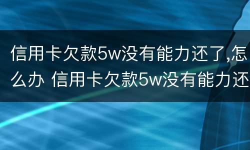 信用卡欠款5w没有能力还了,怎么办 信用卡欠款5w没有能力还了,怎么办理
