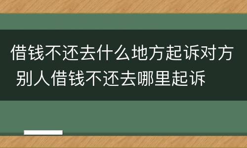 借钱不还去什么地方起诉对方 别人借钱不还去哪里起诉