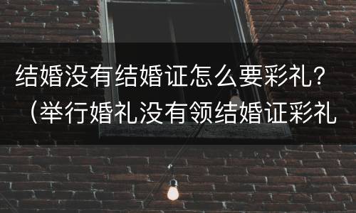 结婚没有结婚证怎么要彩礼？（举行婚礼没有领结婚证彩礼钱）