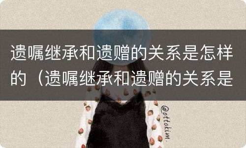 遗嘱继承和遗赠的关系是怎样的（遗嘱继承和遗赠的关系是怎样的区别）