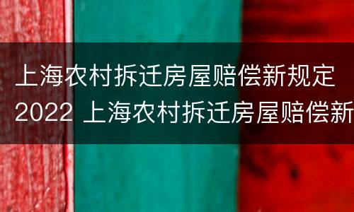 上海农村拆迁房屋赔偿新规定2022 上海农村拆迁房屋赔偿新规定2022版