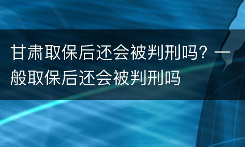 甘肃取保后还会被判刑吗? 一般取保后还会被判刑吗