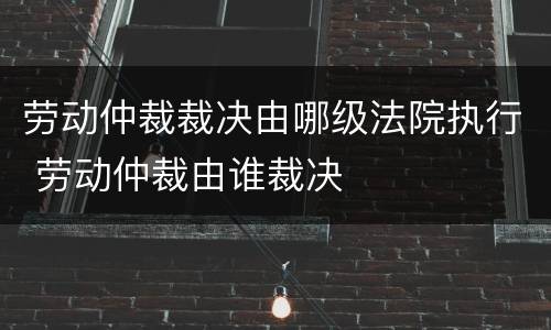 劳动仲裁裁决由哪级法院执行 劳动仲裁由谁裁决