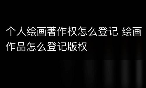 个人绘画著作权怎么登记 绘画作品怎么登记版权