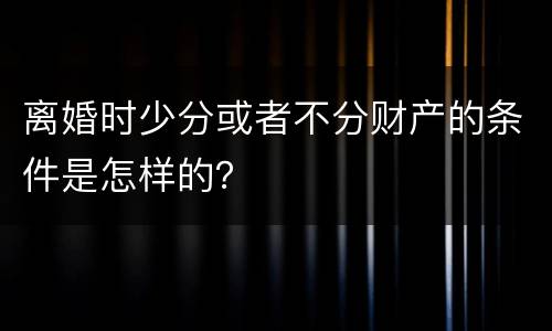离婚时少分或者不分财产的条件是怎样的？