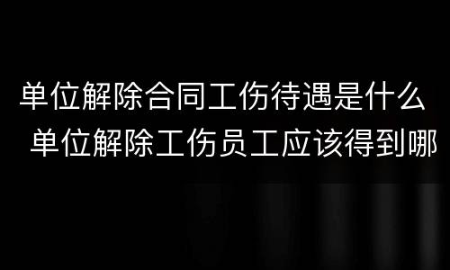 单位解除合同工伤待遇是什么 单位解除工伤员工应该得到哪些赔偿
