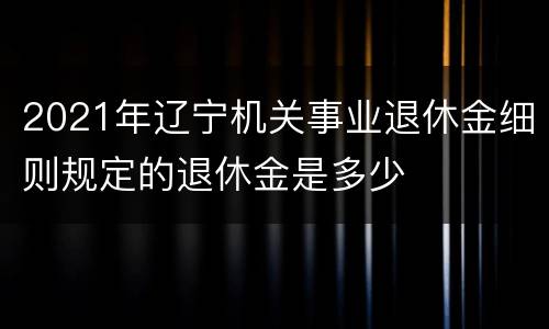 2021年辽宁机关事业退休金细则规定的退休金是多少