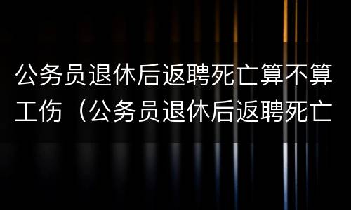 公务员退休后返聘死亡算不算工伤（公务员退休后返聘死亡算不算工伤事故）