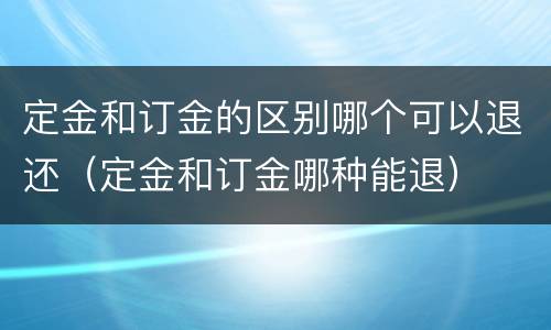 定金和订金的区别哪个可以退还（定金和订金哪种能退）