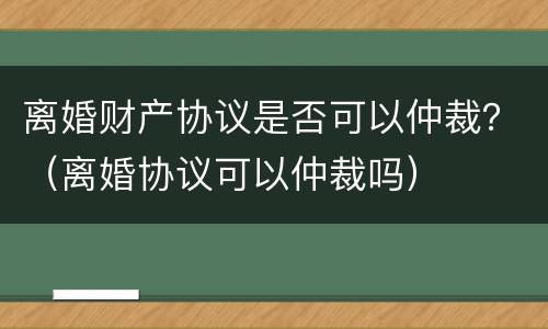 离婚财产协议是否可以仲裁？（离婚协议可以仲裁吗）