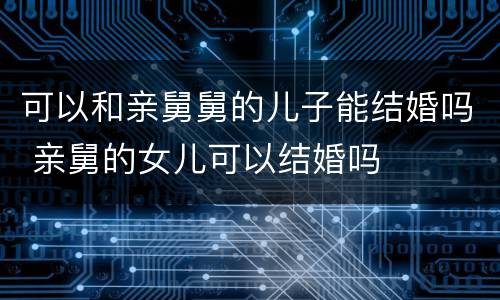 可以和亲舅舅的儿子能结婚吗 亲舅的女儿可以结婚吗
